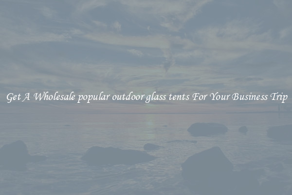 Get A Wholesale popular outdoor glass tents For Your Business Trip