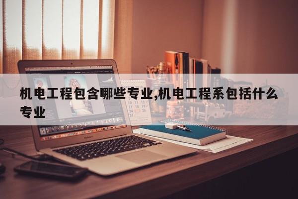 机电工程包含哪些专业,机电工程系包括什么专业