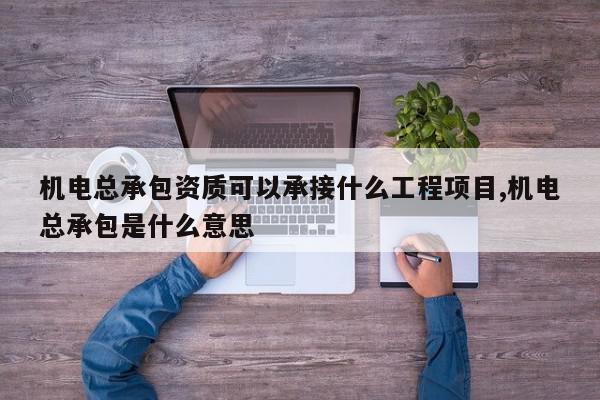 机电总承包资质可以承接什么工程项目,机电总承包是什么意思