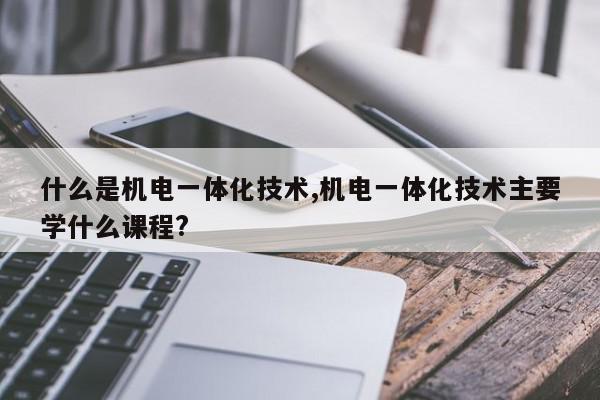 什么是机电一体化技术,机电一体化技术主要学什么课程?